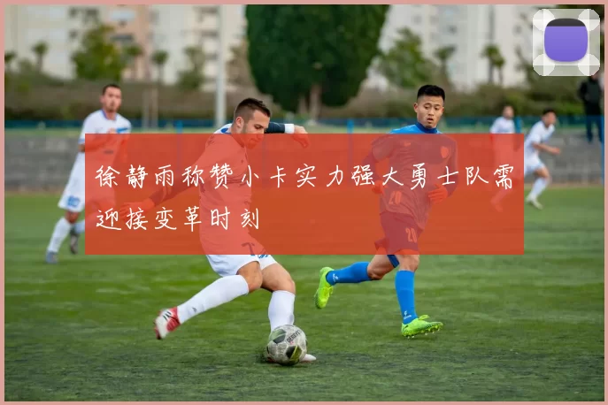 徐静雨称赞小卡实力强大勇士队需迎接变革时刻