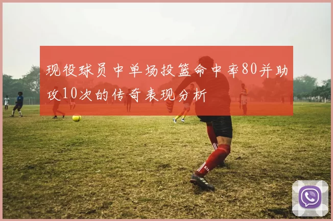 现役球员中单场投篮命中率80并助攻10次的传奇表现分析