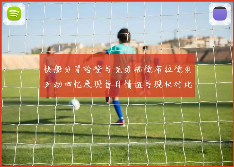 快船分享哈登与克劳福德布拉德利互动回忆展现昔日情谊与现状对比
