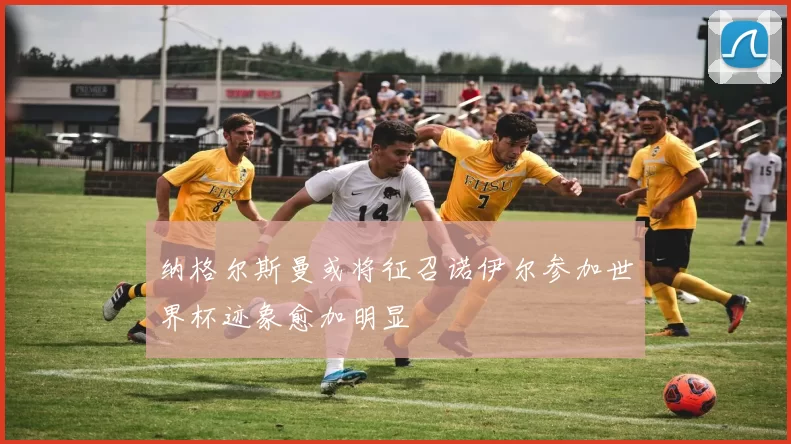 纳格尔斯曼或将征召诺伊尔参加世界杯迹象愈加明显
