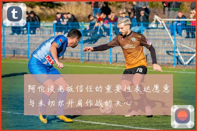 阿伦谈老板信任的重要性表达愿意与米切尔并肩作战的决心