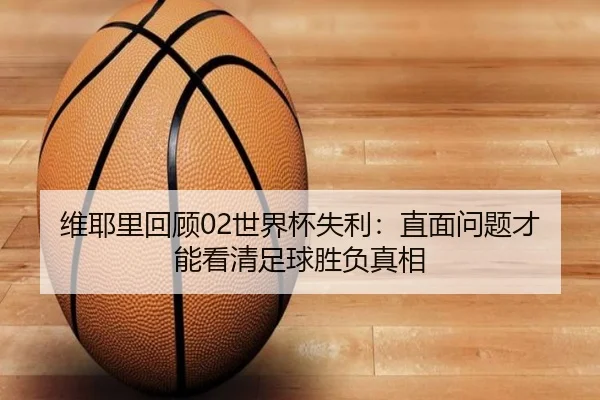 维耶里回顾02世界杯失利：直面问题才能看清足球胜负真相
